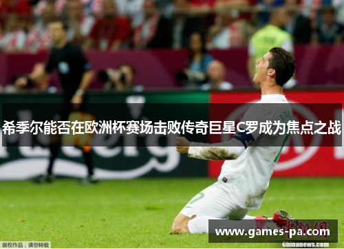 希季尔能否在欧洲杯赛场击败传奇巨星C罗成为焦点之战 希季尔能否在欧洲杯赛场击败传奇巨星C罗成为焦点之战