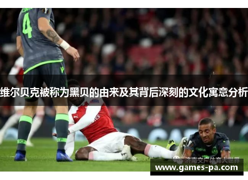 维尔贝克被称为黑贝的由来及其背后深刻的文化寓意分析 维尔贝克被称为黑贝的由来及其背后深刻的文化寓意分析