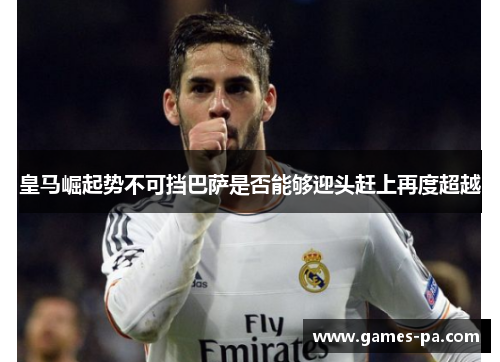 皇马崛起势不可挡巴萨是否能够迎头赶上再度超越