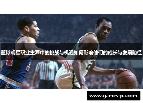 篮球明星职业生涯中的挑战与机遇如何影响他们的成长与发展路径 篮球明星职业生涯中的挑战与机遇如何影响他们的成长与发展路径