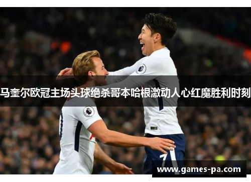 马奎尔欧冠主场头球绝杀哥本哈根激动人心红魔胜利时刻