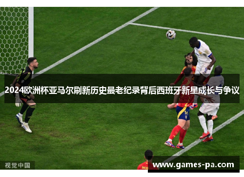 2024欧洲杯亚马尔刷新历史最老纪录背后西班牙新星成长与争议