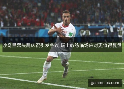 沙奇里双头鹰庆祝引发争议 瑞士教练临场应对更值得复盘